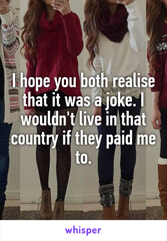 I hope you both realise that it was a joke. I wouldn't live in that country if they paid me to.