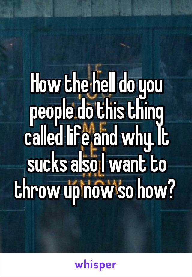 How the hell do you people do this thing called life and why. It sucks also I want to throw up now so how? 