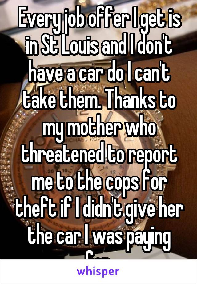 Every job offer I get is in St Louis and I don't have a car do I can't take them. Thanks to my mother who threatened to report me to the cops for theft if I didn't give her the car I was paying for.