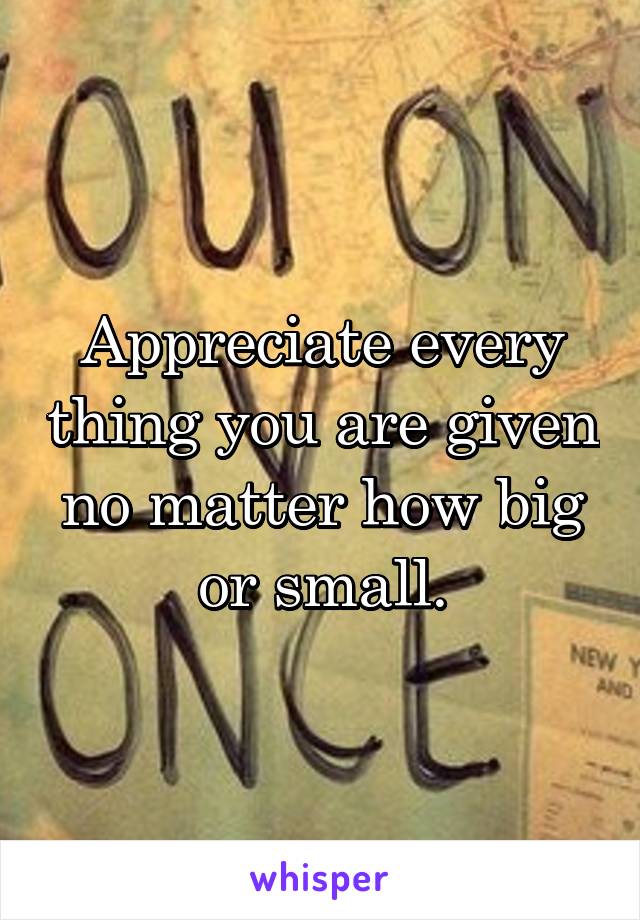 Appreciate every thing you are given no matter how big or small.