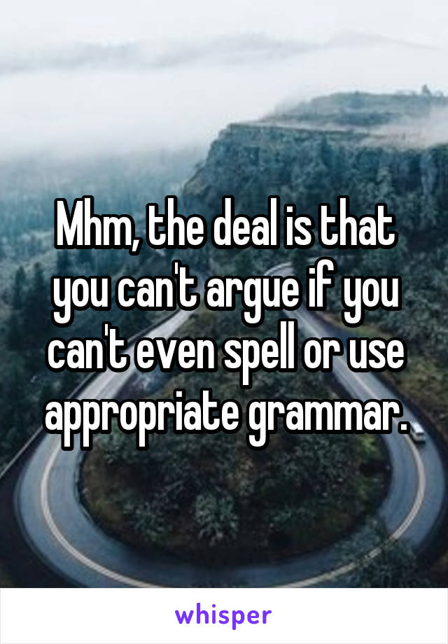 Mhm, the deal is that you can't argue if you can't even spell or use appropriate grammar.