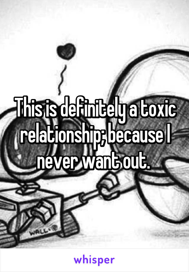 This is definitely a toxic relationship; because I never want out. 