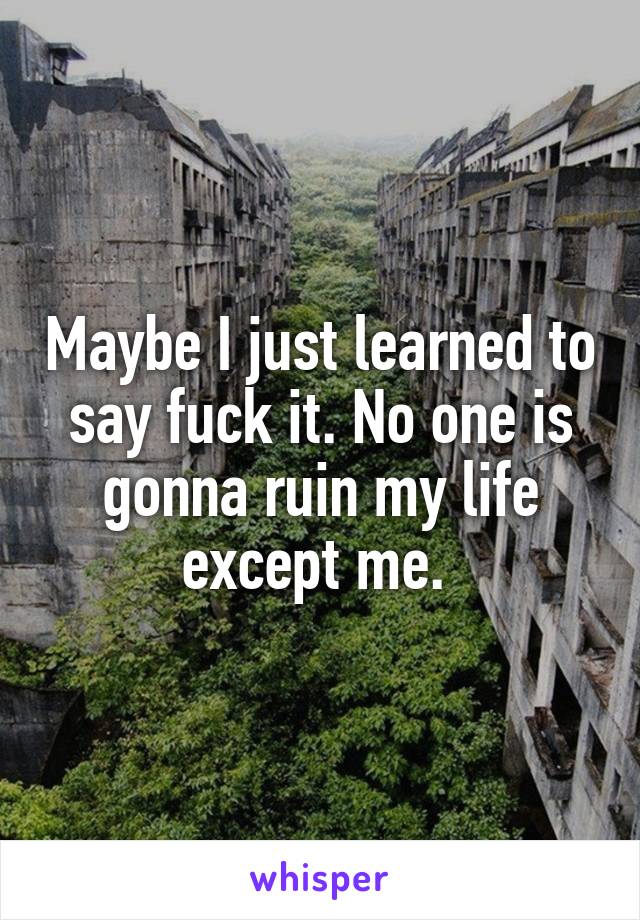 Maybe I just learned to say fuck it. No one is gonna ruin my life except me. 