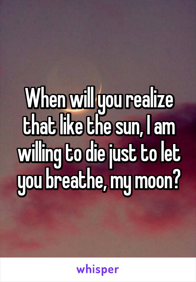 When will you realize that like the sun, I am willing to die just to let you breathe, my moon?