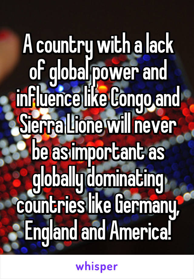 A country with a lack of global power and influence like Congo and Sierra Lione will never be as important as globally dominating countries like Germany, England and America!