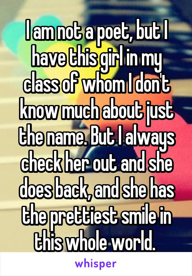 I am not a poet, but I have this girl in my class of whom I don't know much about just the name. But I always check her out and she does back, and she has the prettiest smile in this whole world. 