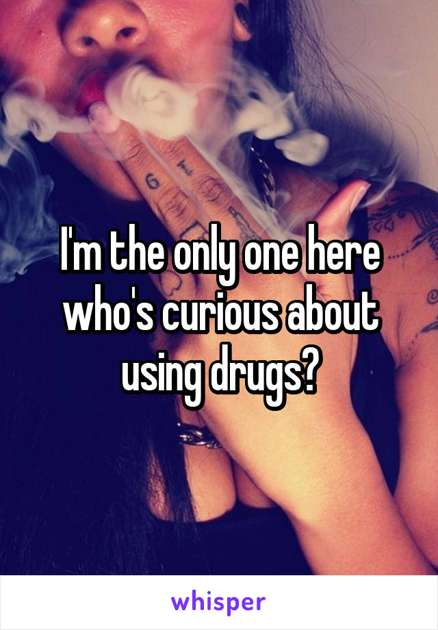 I'm the only one here who's curious about using drugs?