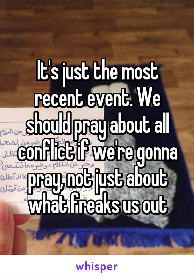 It's just the most recent event. We should pray about all conflict if we're gonna pray, not just about what freaks us out