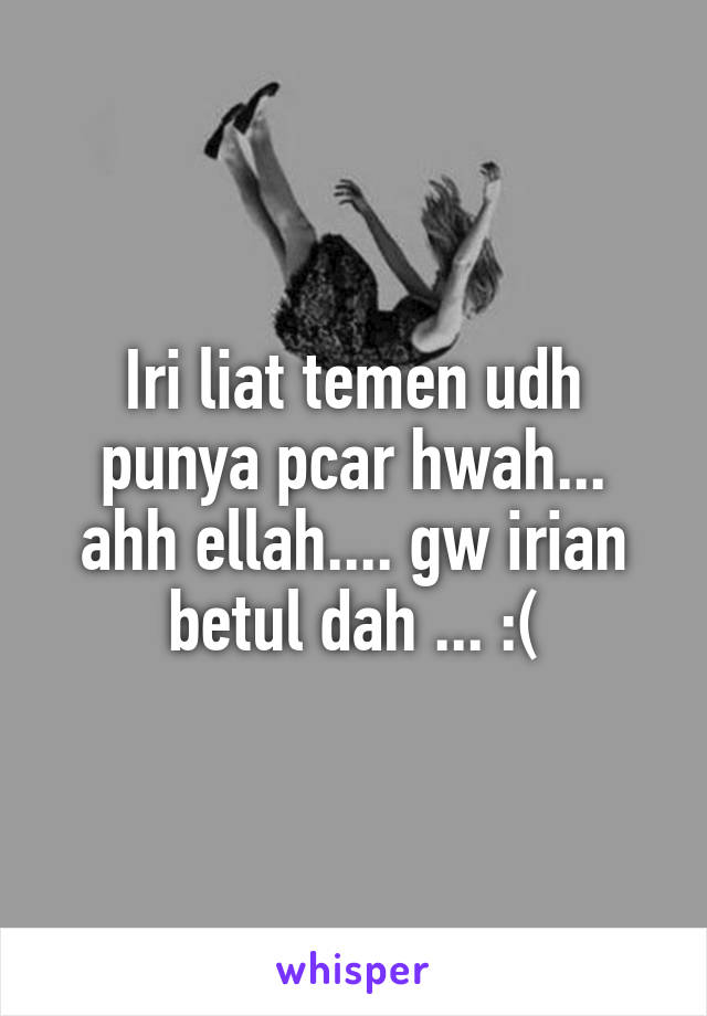 Iri liat temen udh punya pcar hwah... ahh ellah.... gw irian betul dah ... :(