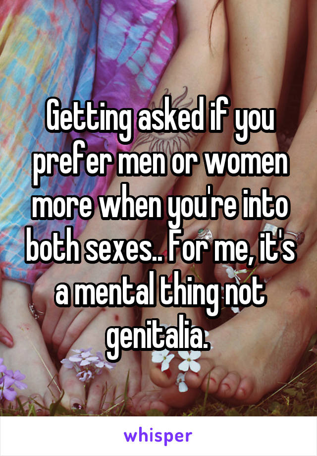 Getting asked if you prefer men or women more when you're into both sexes.. For me, it's a mental thing not genitalia. 