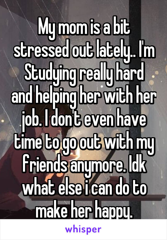 My mom is a bit stressed out lately.. I'm
Studying really hard and helping her with her job. I don't even have time to go out with my friends anymore. Idk what else i can do to make her happy.