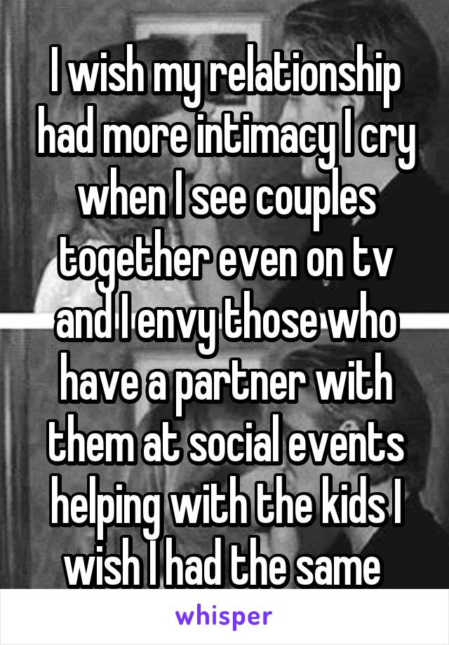 I wish my relationship had more intimacy I cry when I see couples together even on tv and I envy those who have a partner with them at social events helping with the kids I wish I had the same 