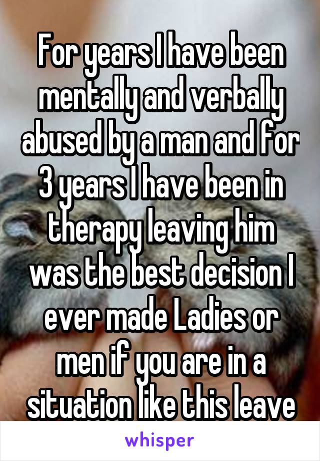 For years I have been mentally and verbally abused by a man and for 3 years I have been in therapy leaving him was the best decision I ever made Ladies or men if you are in a situation like this leave