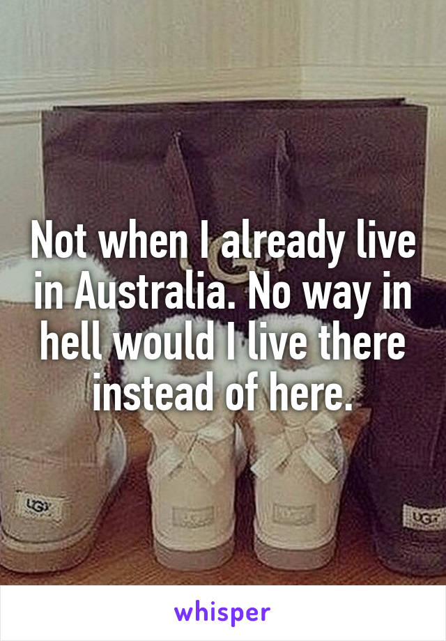 Not when I already live in Australia. No way in hell would I live there instead of here.