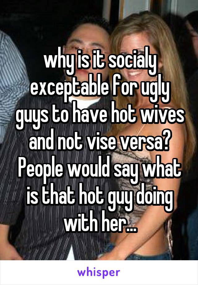 why is it socialy exceptable for ugly guys to have hot wives and not vise versa? People would say what is that hot guy doing with her...