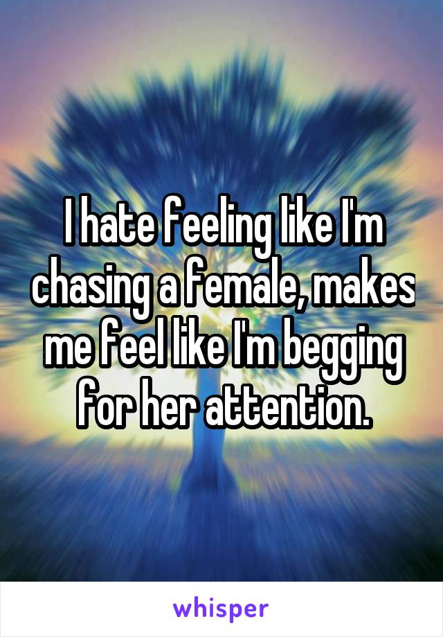 I hate feeling like I'm chasing a female, makes me feel like I'm begging for her attention.