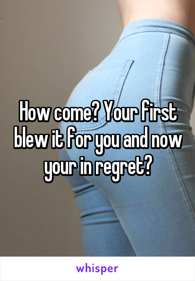 How come? Your first blew it for you and now your in regret?