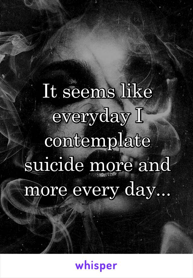 It seems like everyday I contemplate suicide more and more every day...