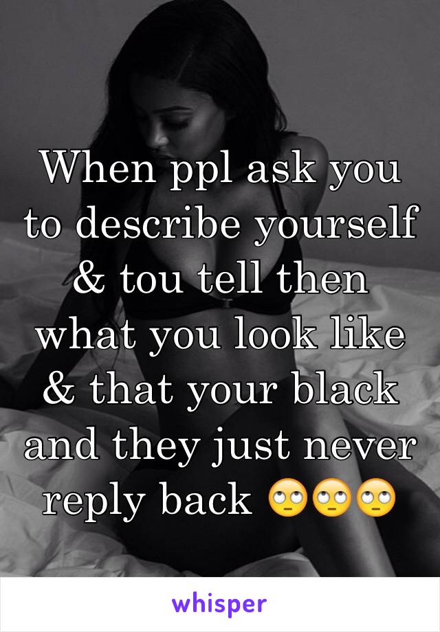 When ppl ask you to describe yourself & tou tell then what you look like & that your black and they just never reply back 🙄🙄🙄