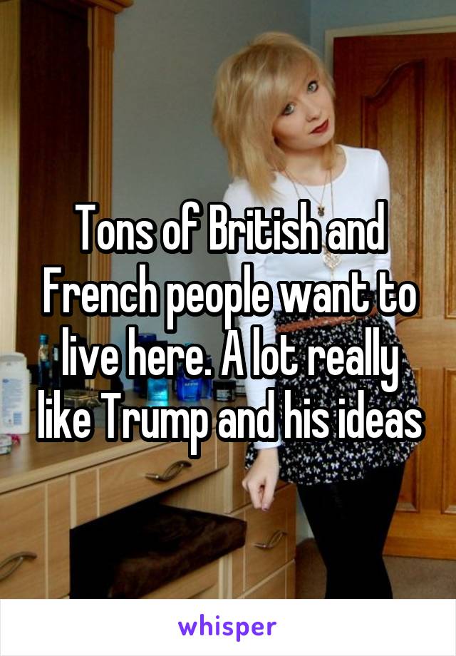 Tons of British and French people want to live here. A lot really like Trump and his ideas