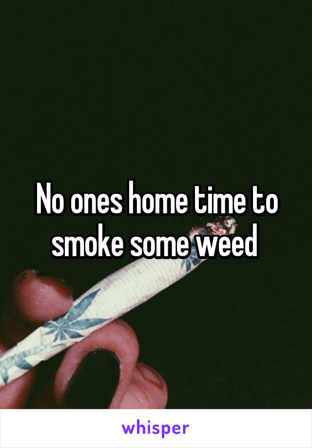 No ones home time to smoke some weed 