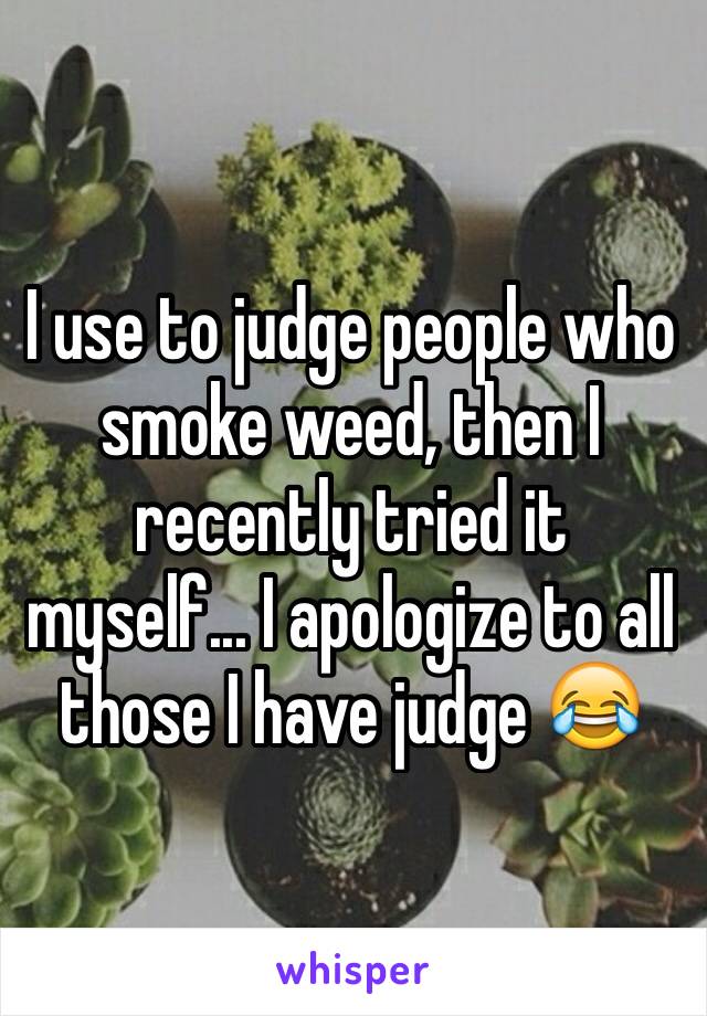 I use to judge people who smoke weed, then I recently tried it myself... I apologize to all those I have judge 😂