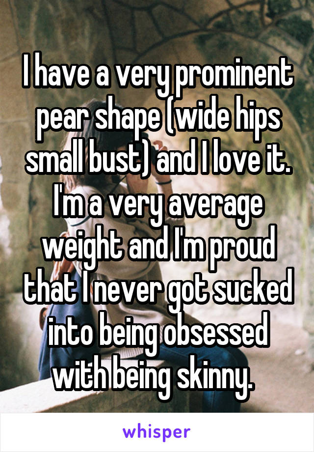 I have a very prominent pear shape (wide hips small bust) and I love it. I'm a very average weight and I'm proud that I never got sucked into being obsessed with being skinny.  