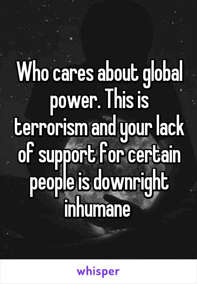 Who cares about global power. This is terrorism and your lack of support for certain people is downright inhumane 