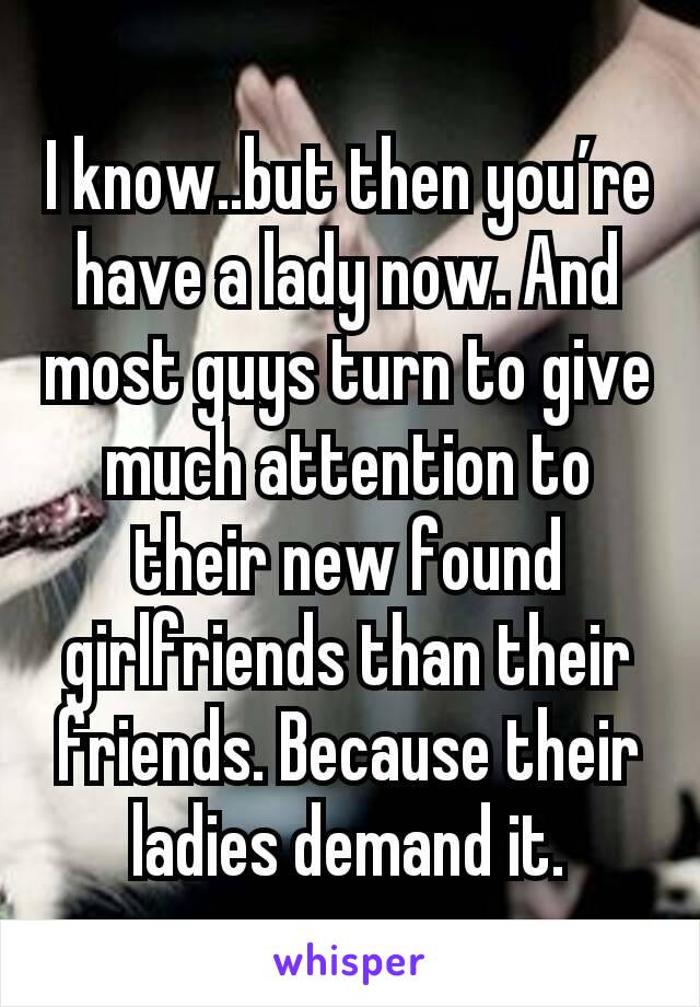 I know..but then you’re have a lady now. And most guys turn to give much attention to their new found girlfriends than their friends. Because their ladies demand it.