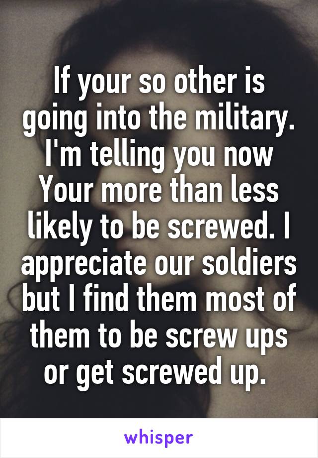 If your so other is going into the military. I'm telling you now Your more than less likely to be screwed. I appreciate our soldiers but I find them most of them to be screw ups or get screwed up. 