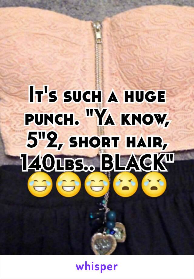 It's such a huge punch. "Ya know, 5"2, short hair, 140lbs.. BLACK" 😂😂😂😭😭