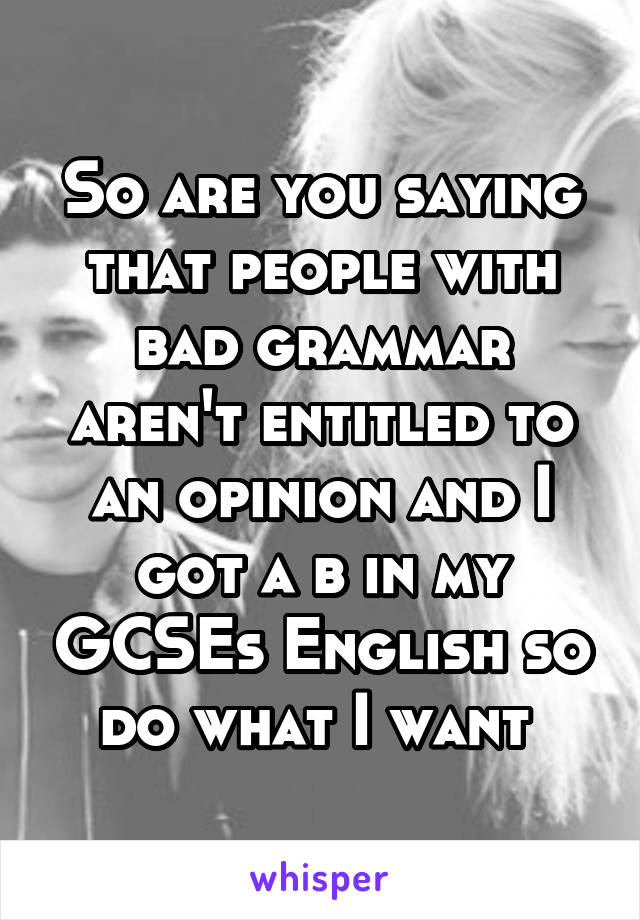 So are you saying that people with bad grammar aren't entitled to an opinion and I got a b in my GCSEs English so do what I want 