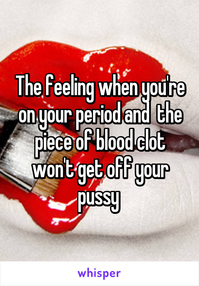 The feeling when you're on your period and  the piece of blood clot won't get off your pussy 