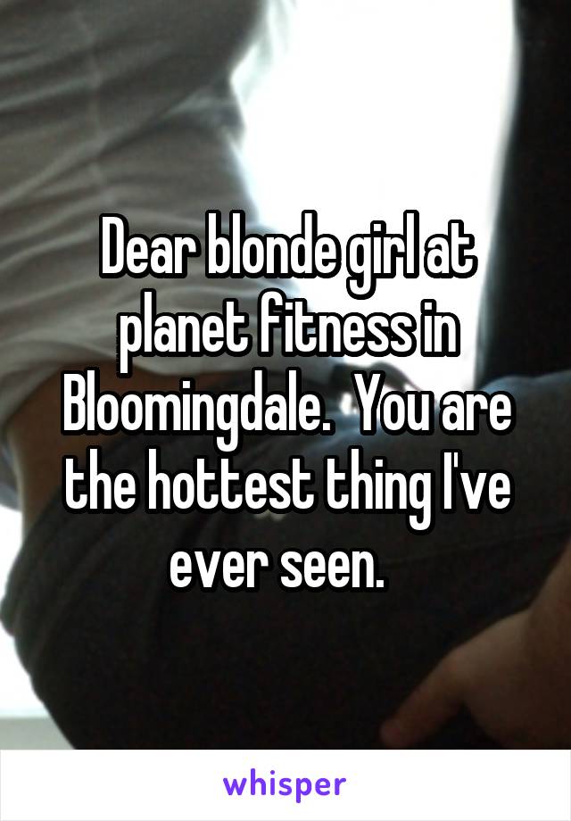 Dear blonde girl at planet fitness in Bloomingdale.  You are the hottest thing I've ever seen.  