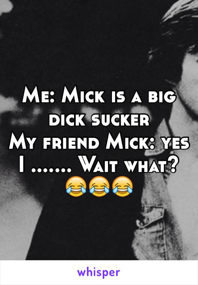 Me: Mick is a big dick sucker 
My friend Mick: yes
I ....... Wait what?
😂😂😂