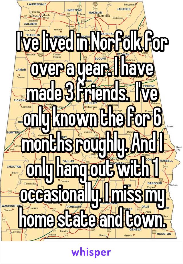 I've lived in Norfolk for over a year. I have made 3 friends.  I've only known the for 6 months roughly. And I only hang out with 1 occasionally. I miss my home state and town.