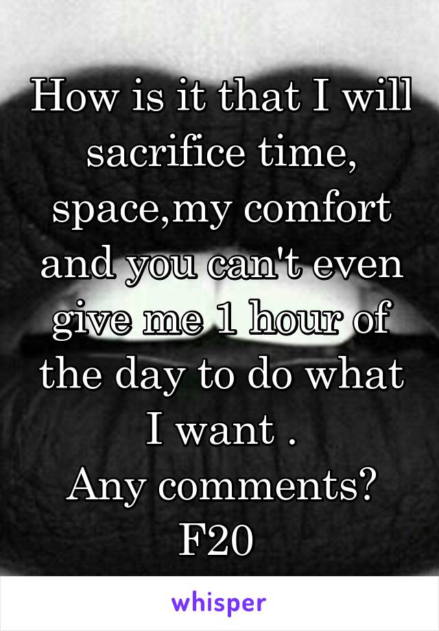 How is it that I will sacrifice time, space,my comfort and you can't even give me 1 hour of the day to do what I want .
Any comments?
F20 