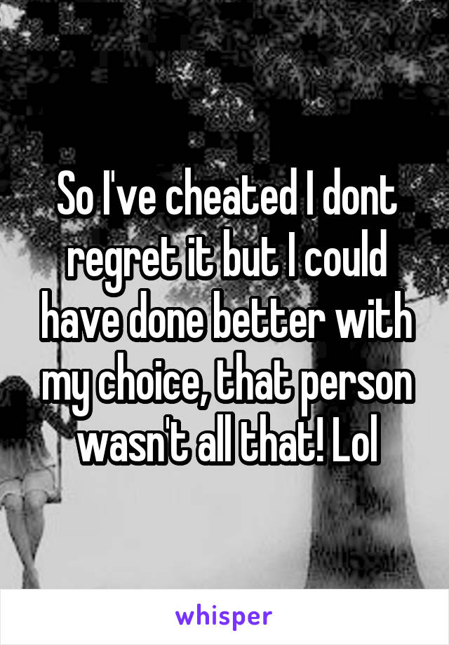 So I've cheated I dont regret it but I could have done better with my choice, that person wasn't all that! Lol