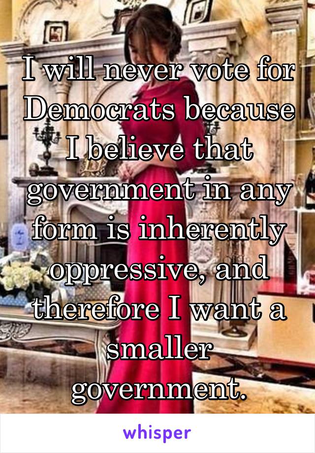 I will never vote for Democrats because I believe that government in any form is inherently oppressive, and therefore I want a smaller government.