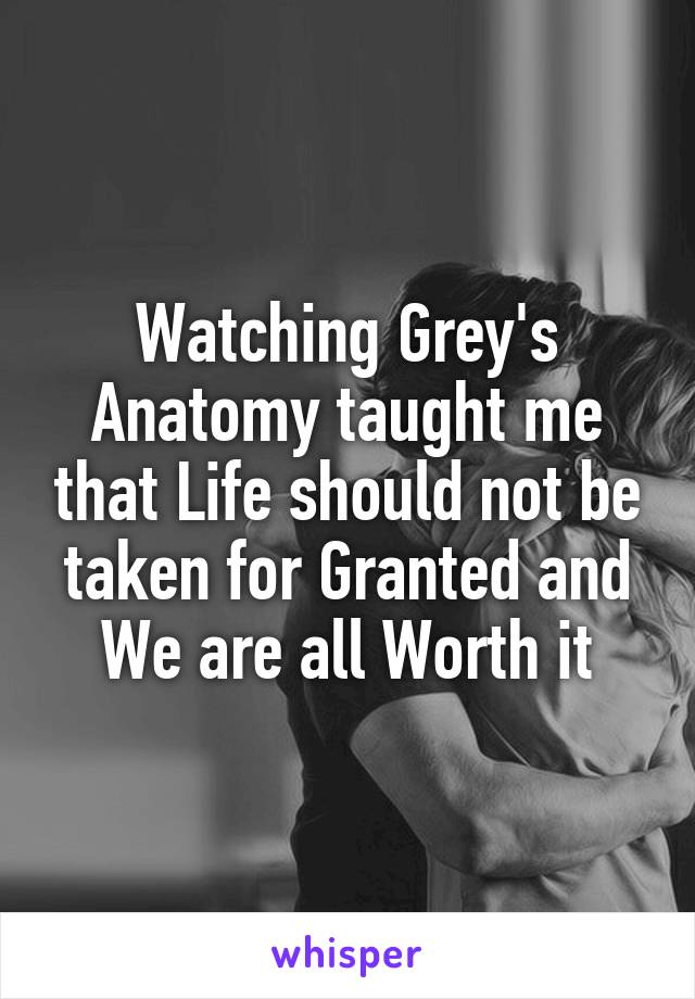 Watching Grey's Anatomy taught me that Life should not be taken for Granted and We are all Worth it