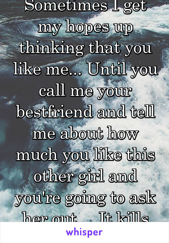 Sometimes I get my hopes up thinking that you like me... Until you call me your bestfriend and tell me about how much you like this other girl and you're going to ask her out.... It kills me....