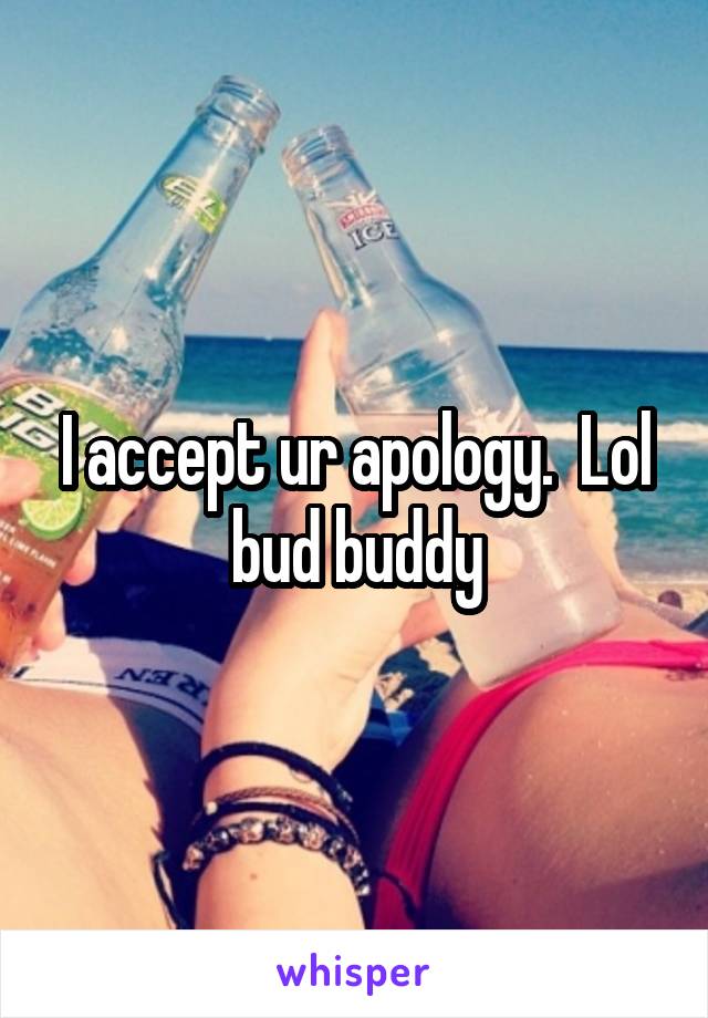 I accept ur apology.  Lol bud buddy