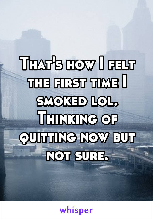 That's how I felt the first time I smoked lol. Thinking of quitting now but not sure.