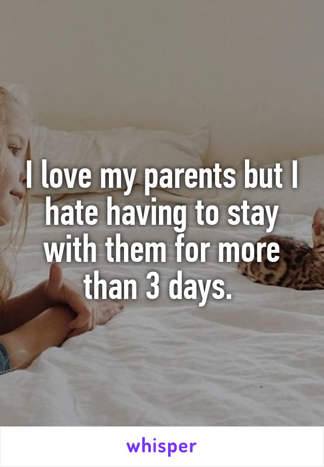 I love my parents but I hate having to stay with them for more than 3 days. 