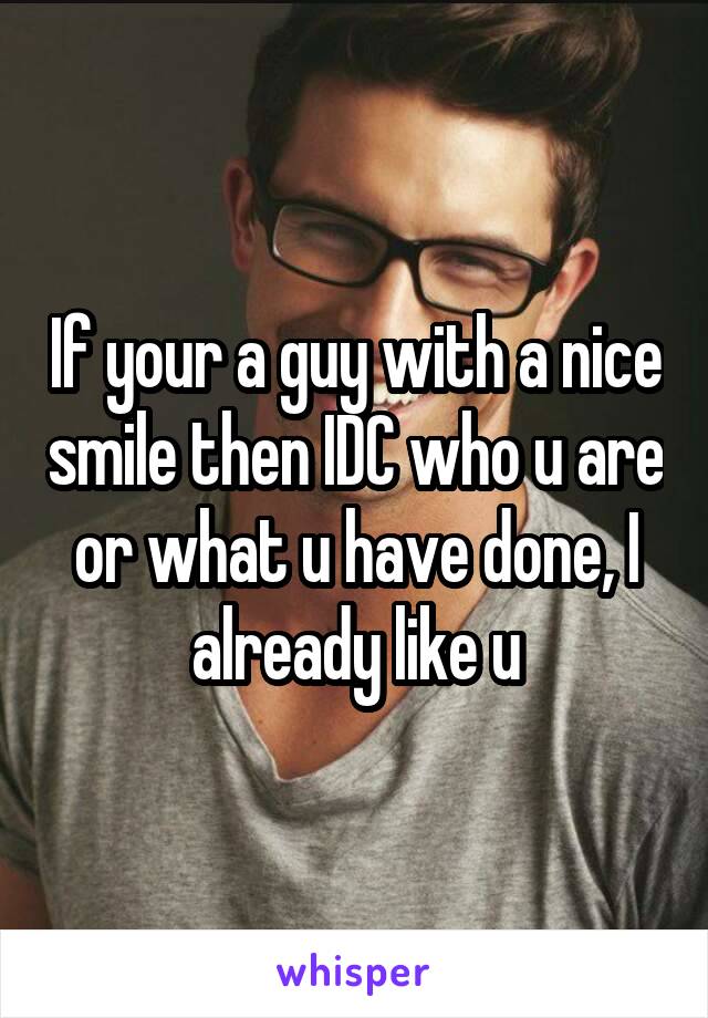 If your a guy with a nice smile then IDC who u are or what u have done, I already like u