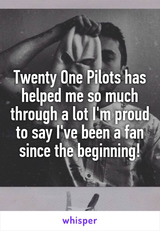 Twenty One Pilots has helped me so much through a lot I'm proud to say I've been a fan since the beginning!