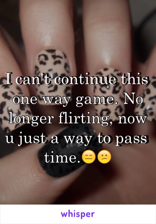 I can't continue this one way game. No longer flirting, now u just a way to pass time.😑😕