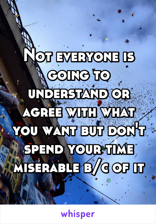 Not everyone is going to understand or agree with what you want but don't spend your time miserable b/c of it