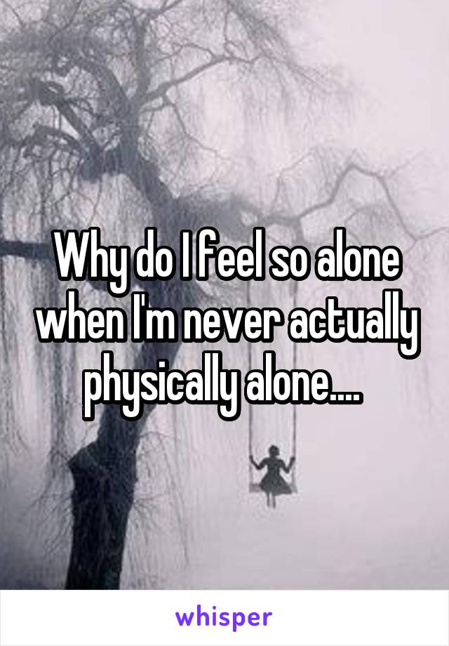 Why do I feel so alone when I'm never actually physically alone.... 