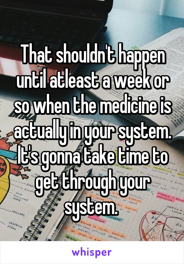 That shouldn't happen until atleast a week or so when the medicine is actually in your system. It's gonna take time to get through your system. 